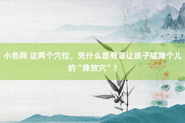 小色网 这两个穴位，凭什么是有意让孩子猛蹿个儿的“殊效穴”？