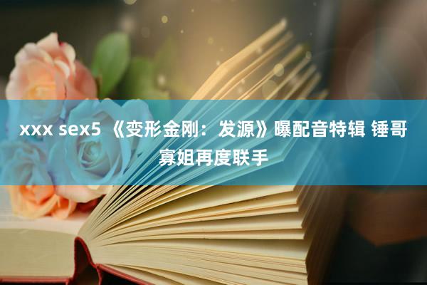 xxx sex5 《变形金刚：发源》曝配音特辑 锤哥寡姐再度联手