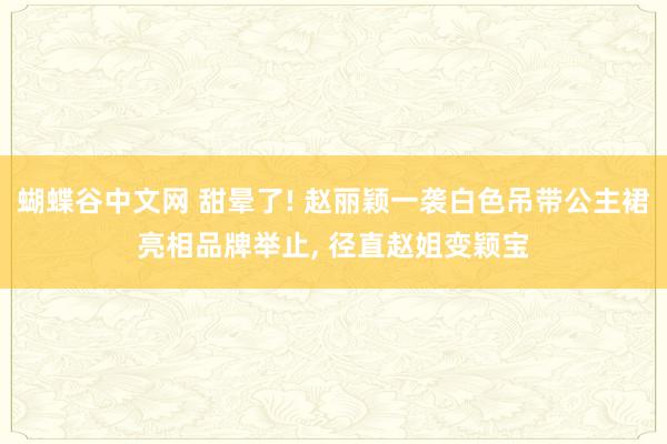 蝴蝶谷中文网 甜晕了! 赵丽颖一袭白色吊带公主裙亮相品牌举止， 径直赵姐变颖宝