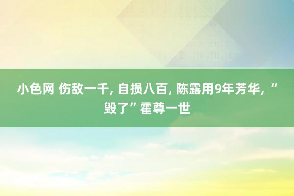 小色网 伤敌一千， 自损八百， 陈露用9年芳华， “毁了”霍尊一世