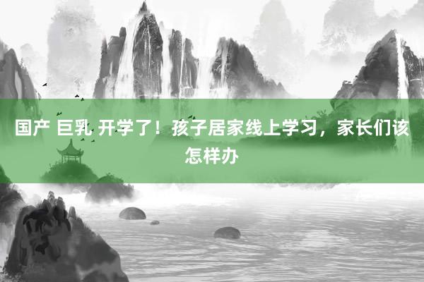 国产 巨乳 开学了！孩子居家线上学习，家长们该怎样办