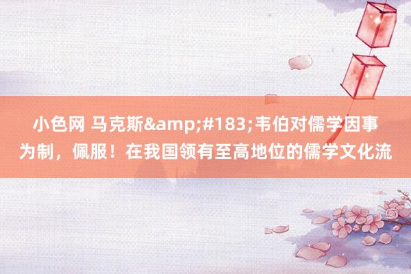 小色网 马克斯·韦伯对儒学因事为制,佩服!在我国领有至高地位的儒学文化流