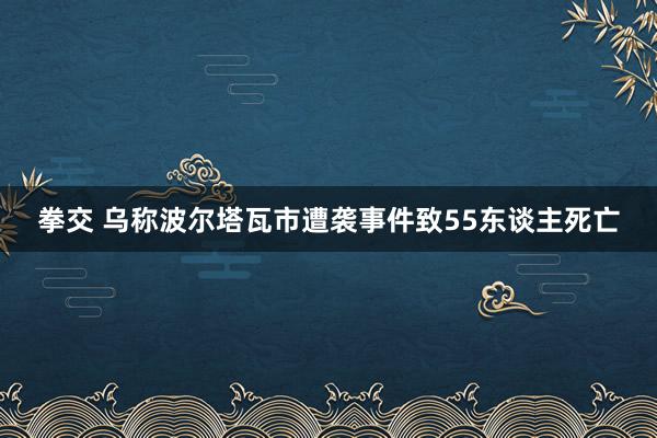 拳交 乌称波尔塔瓦市遭袭事件致55东谈主死亡