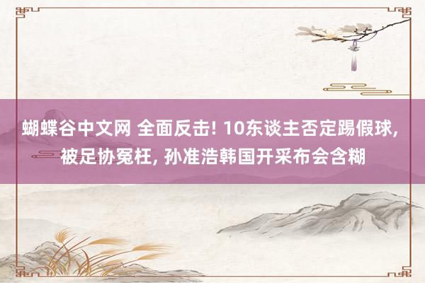 蝴蝶谷中文网 全面反击! 10东谈主否定踢假球， 被足协冤枉， 孙准浩韩国开采布会含糊