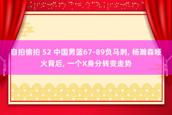自拍偷拍 52 中国男篮67-89负马刺， 杨瀚森哑火背后， 一个X身分转变走势