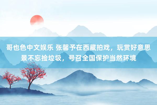 哥也色中文娱乐 张馨予在西藏拍戏，玩赏好意思景不忘捡垃圾，号召全国保护当然环境