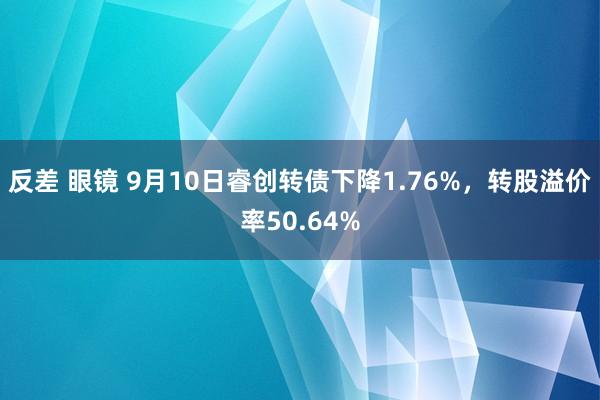 反差 眼镜 9月10日睿创转债下降1.76%，转股溢价率50.64%