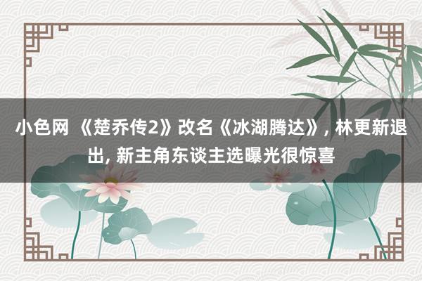 小色网 《楚乔传2》改名《冰湖腾达》， 林更新退出， 新主角东谈主选曝光很惊喜