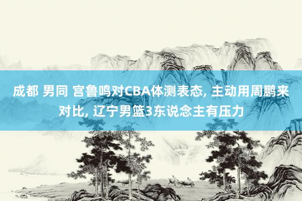 成都 男同 宫鲁鸣对CBA体测表态， 主动用周鹏来对比， 辽宁男篮3东说念主有压力