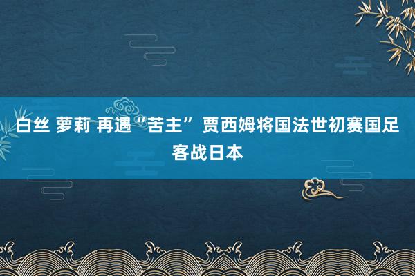 白丝 萝莉 再遇“苦主” 贾西姆将国法世初赛国足客战日本