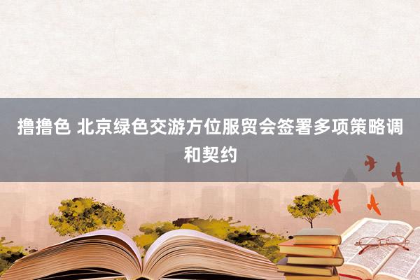 撸撸色 北京绿色交游方位服贸会签署多项策略调和契约