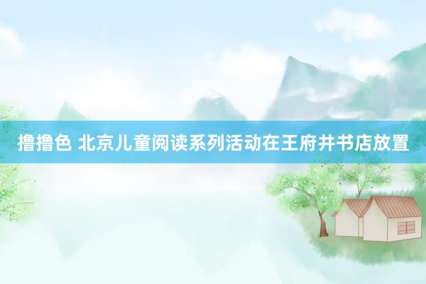 撸撸色 北京儿童阅读系列活动在王府井书店放置