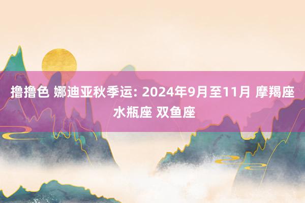 撸撸色 娜迪亚秋季运: 2024年9月至11月 摩羯座 水瓶座 双鱼座