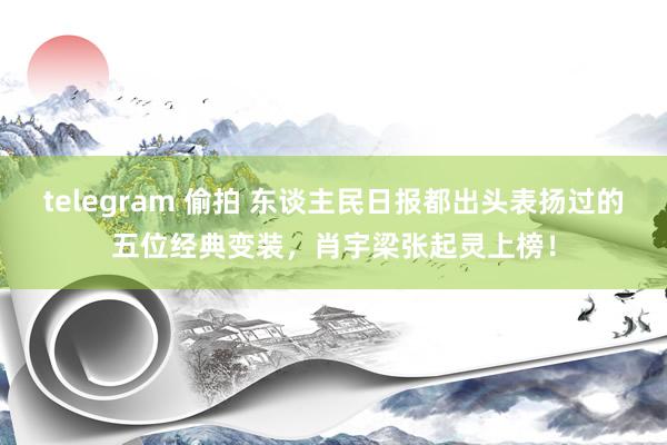 telegram 偷拍 东谈主民日报都出头表扬过的五位经典变装，肖宇梁张起灵上榜！