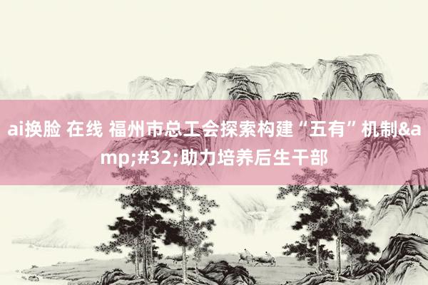 ai换脸 在线 福州市总工会探索构建“五有”机制&#32;助力培养后生干部