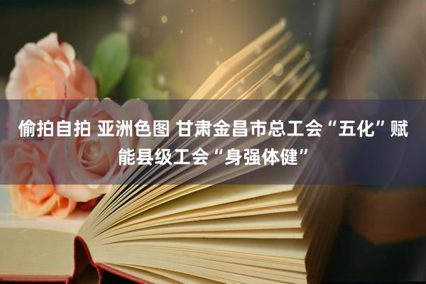 偷拍自拍 亚洲色图 甘肃金昌市总工会“五化”赋能县级工会“身强体健”