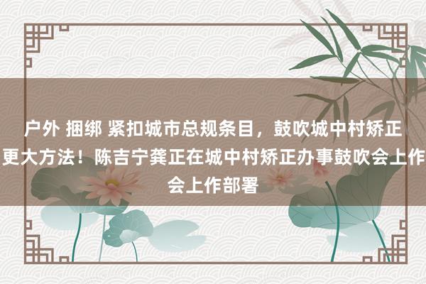 户外 捆绑 紧扣城市总规条目，鼓吹城中村矫正迈出更大方法！陈吉宁龚正在城中村矫正办事鼓吹会上作部署