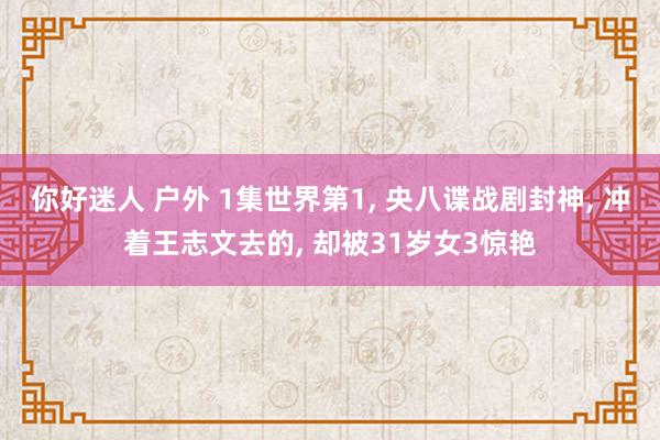 你好迷人 户外 1集世界第1， 央八谍战剧封神， 冲着王志文去的， 却被31岁女3惊艳