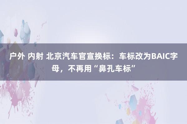 户外 内射 北京汽车官宣换标：车标改为BAIC字母，不再用“鼻孔车标”