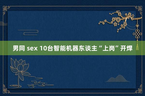 男同 sex 10台智能机器东谈主“上岗”开焊