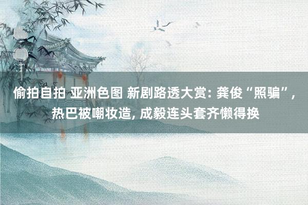 偷拍自拍 亚洲色图 新剧路透大赏: 龚俊“照骗”， 热巴被嘲妆造， 成毅连头套齐懒得换