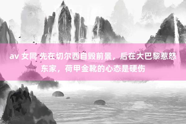 av 女同 先在切尔西自毁前景，后在大巴黎惹怒东家，荷甲金靴的心态是硬伤