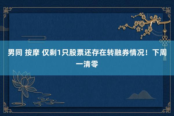 男同 按摩 仅剩1只股票还存在转融券情况！下周一清零