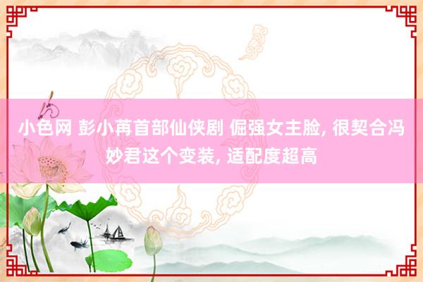 小色网 彭小苒首部仙侠剧 倔强女主脸， 很契合冯妙君这个变装， 适配度超高