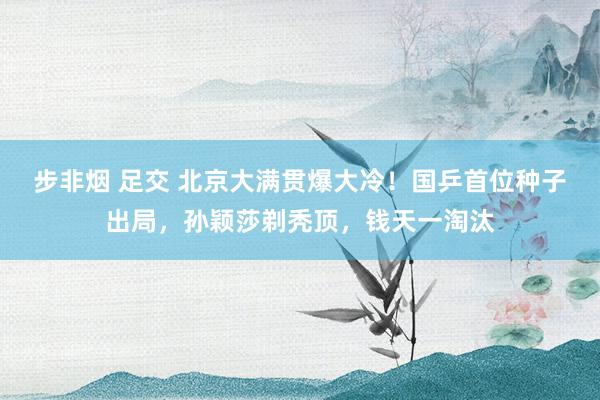 步非烟 足交 北京大满贯爆大冷！国乒首位种子出局，孙颖莎剃秃顶，钱天一淘汰