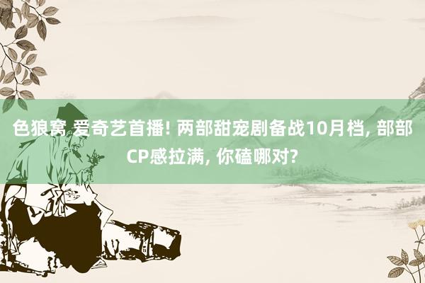色狼窝 爱奇艺首播! 两部甜宠剧备战10月档， 部部CP感拉满， 你磕哪对?