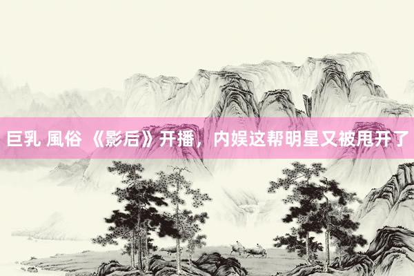 巨乳 風俗 《影后》开播，内娱这帮明星又被甩开了