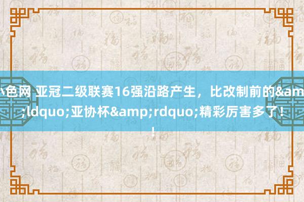 小色网 亚冠二级联赛16强沿路产生，比改制前的&ldquo;亚协杯&rdquo;精彩厉害多了！