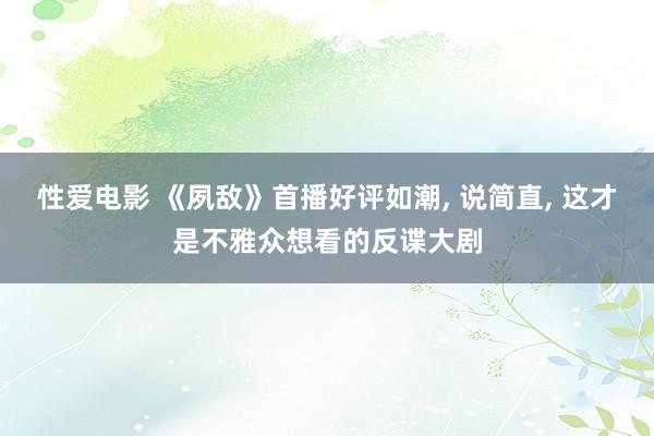 性爱电影 《夙敌》首播好评如潮， 说简直， 这才是不雅众想看的反谍大剧