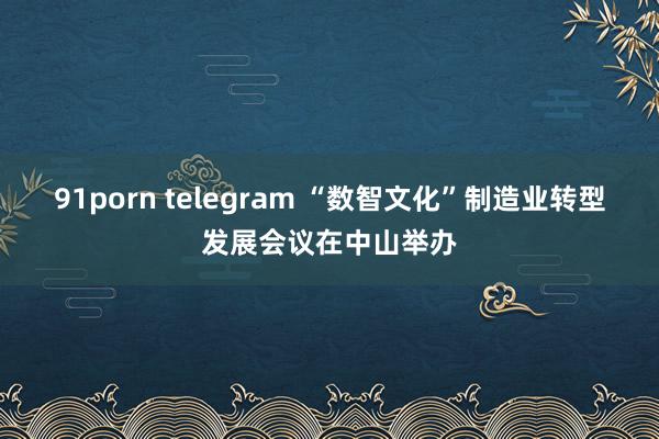 91porn telegram “数智文化”制造业转型发展会议在中山举办