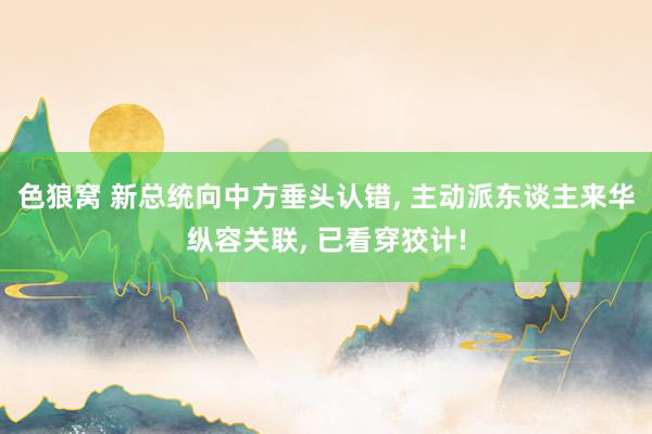 色狼窝 新总统向中方垂头认错， 主动派东谈主来华纵容关联， 已看穿狡计!