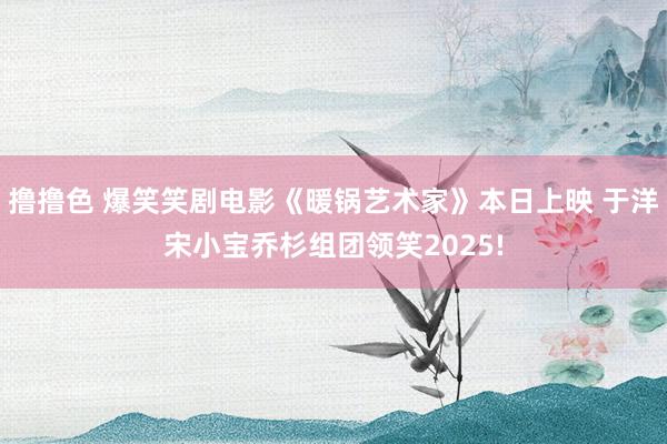 撸撸色 爆笑笑剧电影《暖锅艺术家》本日上映 于洋宋小宝乔杉组团领笑2025!