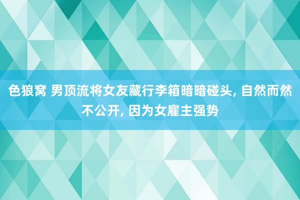 色狼窝 男顶流将女友藏行李箱暗暗碰头， 自然而然不公开， 因为女雇主强势