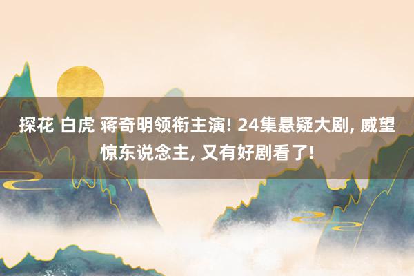 探花 白虎 蒋奇明领衔主演! 24集悬疑大剧, 威望惊东说念主, 又有好剧看了!