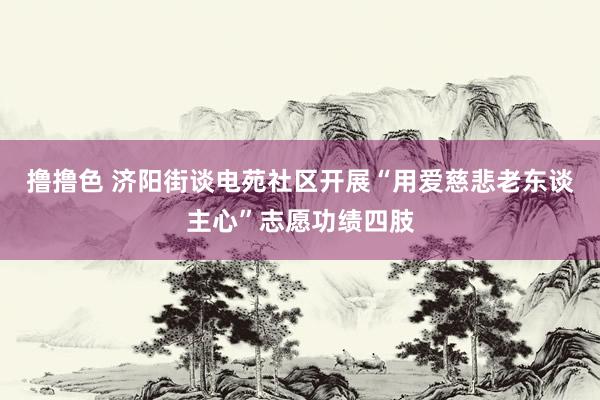 撸撸色 济阳街谈电苑社区开展“用爱慈悲老东谈主心”志愿功绩四肢