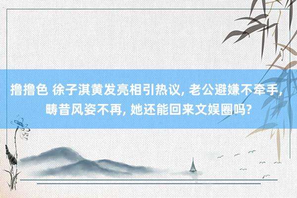撸撸色 徐子淇黄发亮相引热议, 老公避嫌不牵手, 畴昔风姿不再, 她还能回来文娱圈吗?