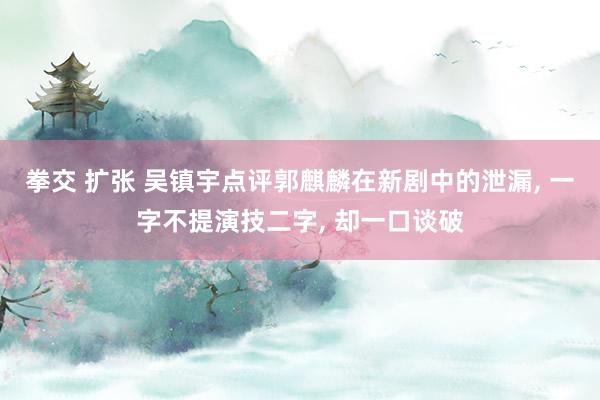 拳交 扩张 吴镇宇点评郭麒麟在新剧中的泄漏， 一字不提演技二字， 却一口谈破
