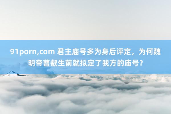 91porn，com 君主庙号多为身后评定，为何魏明帝曹叡生前就拟定了我方的庙号？