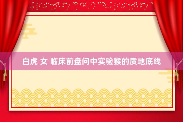 白虎 女 临床前盘问中实验猴的质地底线