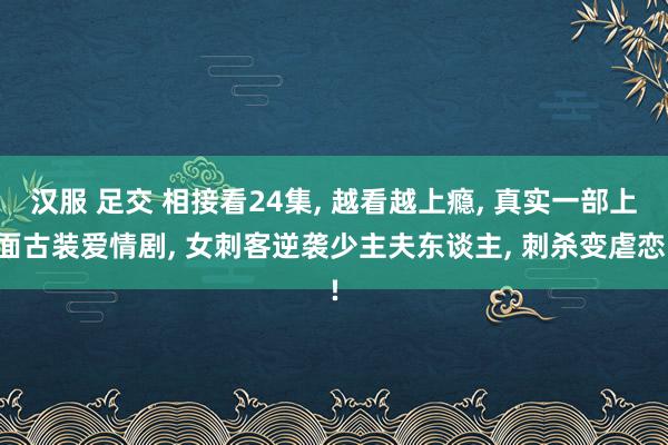 汉服 足交 相接看24集， 越看越上瘾， 真实一部上面古装爱情剧， 女刺客逆袭少主夫东谈主， 刺杀变虐恋!