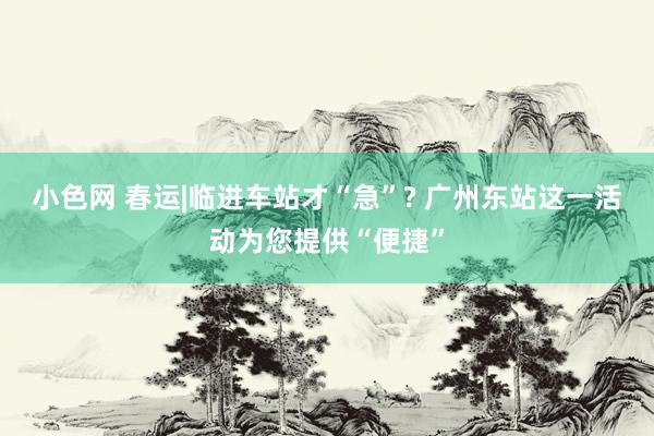 小色网 春运|临进车站才“急”? 广州东站这一活动为您提供“便捷”