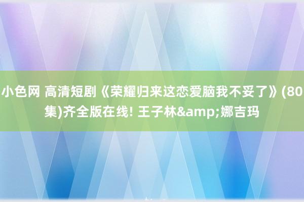 小色网 高清短剧《荣耀归来这恋爱脑我不妥了》(80集)齐全版在线! 王子林&娜吉玛