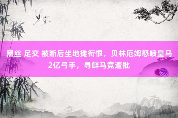 黑丝 足交 被断后坐地摊衔恨，贝林厄姆怒喷皇马2亿弓手，寻衅马竞遭批