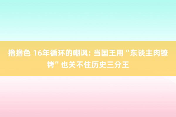 撸撸色 16年循环的嘲讽: 当国王用“东谈主肉镣铐”也关不住历史三分王