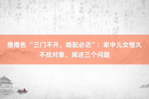 撸撸色 “三门不开，婚配必迟”：家中儿女恒久不找对象，阐述三个问题