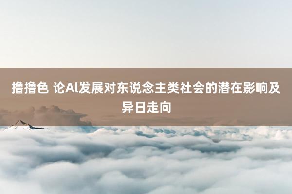 撸撸色 论Al发展对东说念主类社会的潜在影响及异日走向